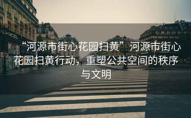 “河源市街心花園掃黃”河源市街心花園掃黃行動，重塑公共空間的秩序與文明