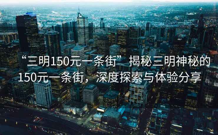 “三明150元一條街”揭秘三明神秘的150元一條街，深度探索與體驗分享