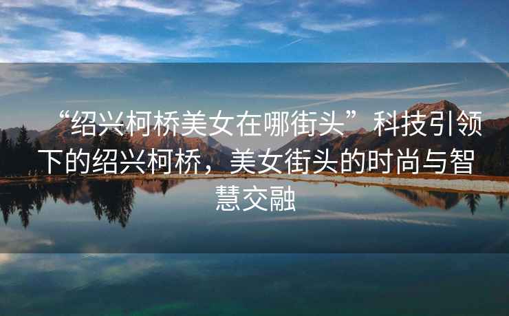 “紹興柯橋美女在哪街頭”科技引領(lǐng)下的紹興柯橋，美女街頭的時(shí)尚與智慧交融
