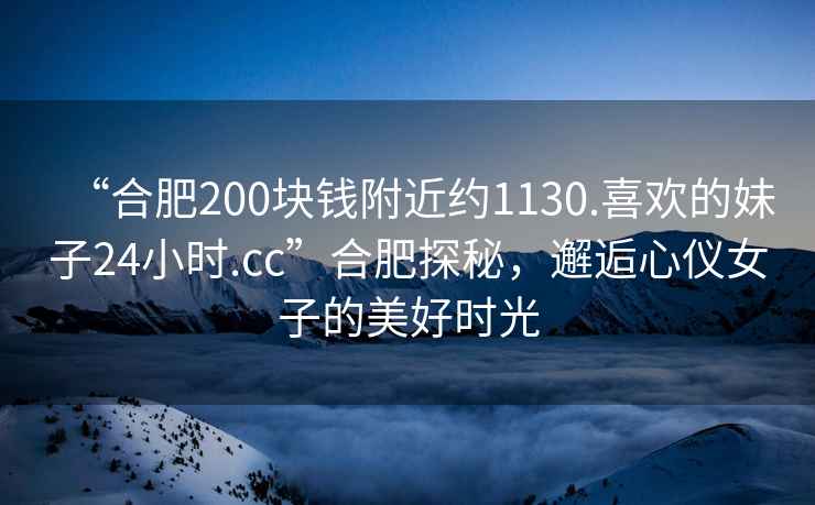 “合肥200塊錢附近約1130.喜歡的妹子24小時.cc”合肥探秘，邂逅心儀女子的美好時光