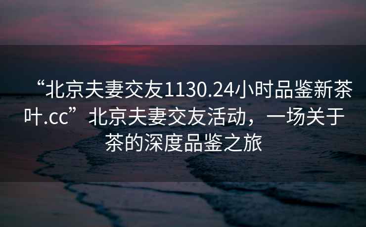 “北京夫妻交友1130.24小時(shí)品鑒新茶葉.cc”北京夫妻交友活動(dòng)，一場關(guān)于茶的深度品鑒之旅
