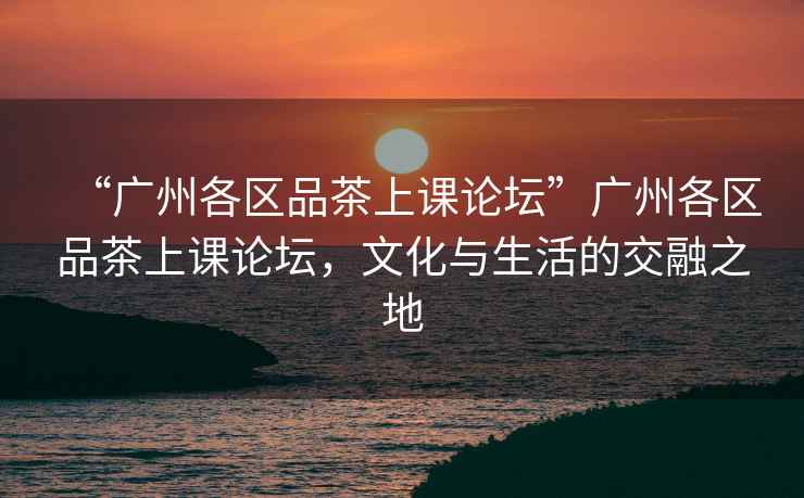 “廣州各區(qū)品茶上課論壇”廣州各區(qū)品茶上課論壇，文化與生活的交融之地