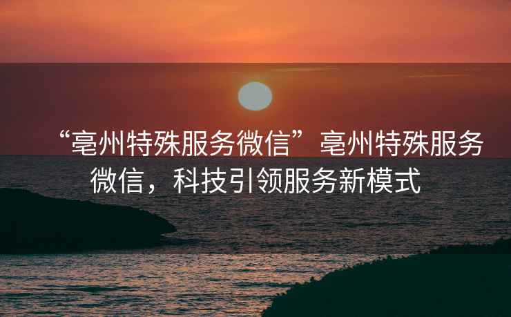 “亳州特殊服務微信”亳州特殊服務微信，科技引領服務新模式