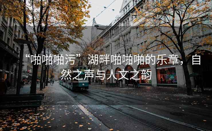 “啪啪啪污”湖畔啪啪啪的樂章，自然之聲與人文之韻