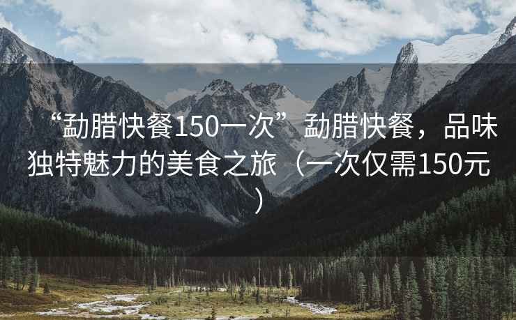 “勐臘快餐150一次”勐臘快餐，品味獨特魅力的美食之旅（一次僅需150元）