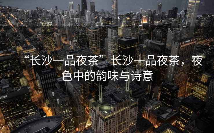 “長沙一品夜茶”長沙一品夜茶，夜色中的韻味與詩意