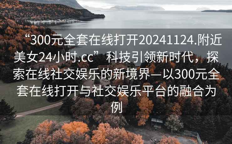 “300元全套在線打開20241124.附近美女24小時.cc”科技引領(lǐng)新時代，探索在線社交娛樂的新境界—以300元全套在線打開與社交娛樂平臺的融合為例
