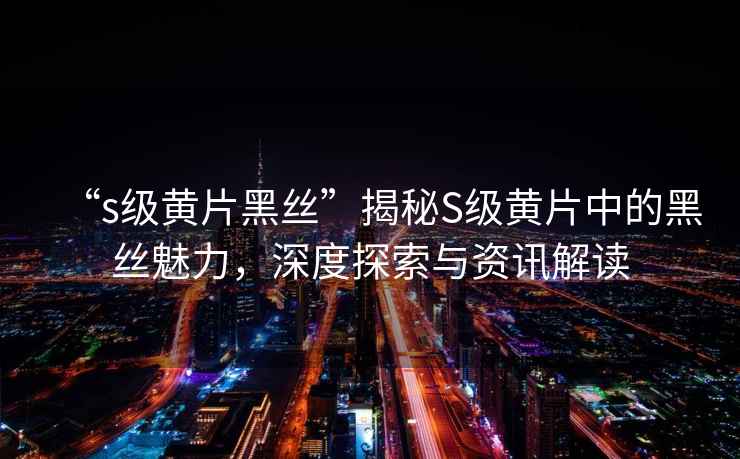 “s級黃片黑絲”揭秘S級黃片中的黑絲魅力，深度探索與資訊解讀