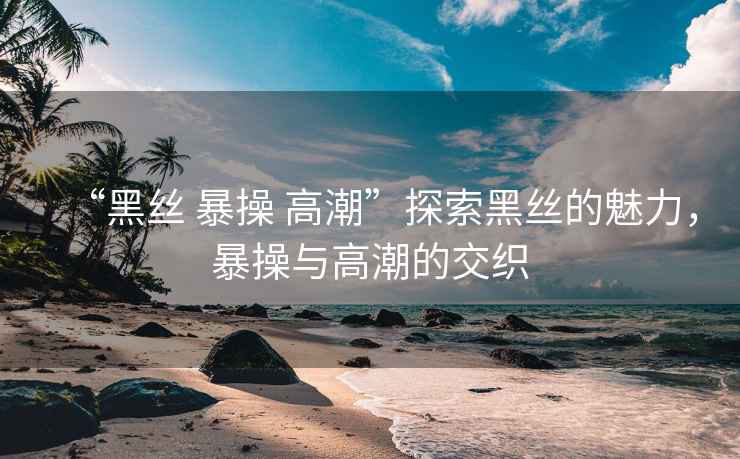 “黑絲 暴操 高潮”探索黑絲的魅力，暴操與高潮的交織