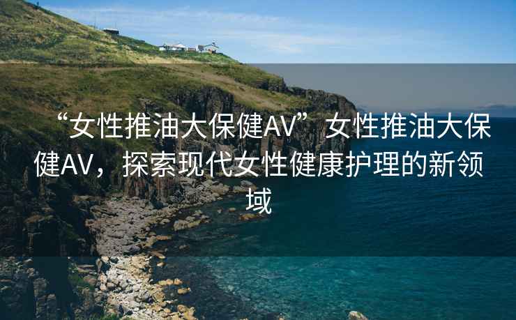 “女性推油大保健AV”女性推油大保健AV，探索現代女性健康護理的新領域