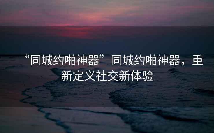 “同城約啪神器”同城約啪神器，重新定義社交新體驗