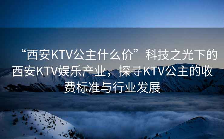 “西安KTV公主什么價”科技之光下的西安KTV娛樂產(chǎn)業(yè)，探尋KTV公主的收費標(biāo)準(zhǔn)與行業(yè)發(fā)展