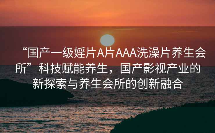 “國產一級婬片A片AAA洗澡片養生會所”科技賦能養生，國產影視產業的新探索與養生會所的創新融合