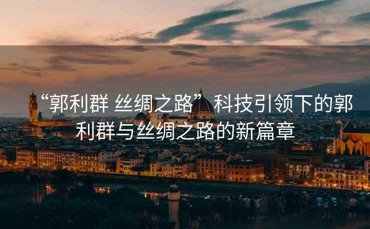 “郭利群 絲綢之路”科技引領下的郭利群與絲綢之路的新篇章