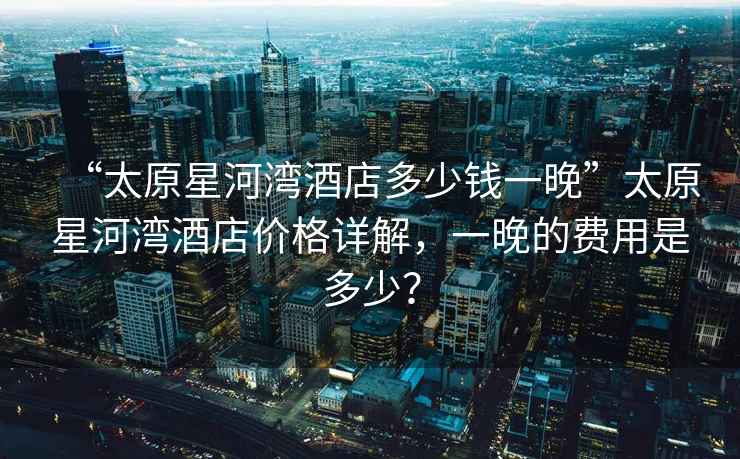 “太原星河灣酒店多少錢一晚”太原星河灣酒店價(jià)格詳解，一晚的費(fèi)用是多少？