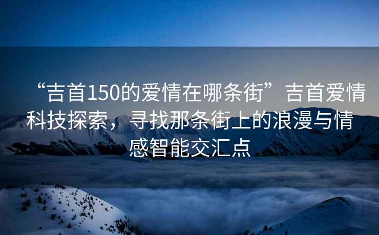 “吉首150的愛情在哪條街”吉首愛情科技探索，尋找那條街上的浪漫與情感智能交匯點