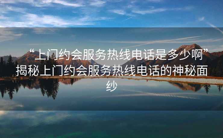 “上門約會服務熱線電話是多少啊”揭秘上門約會服務熱線電話的神秘面紗