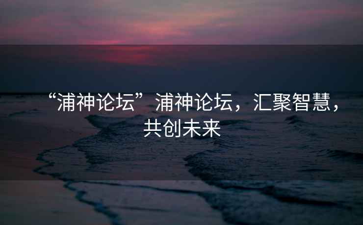 “浦神論壇”浦神論壇，匯聚智慧，共創未來