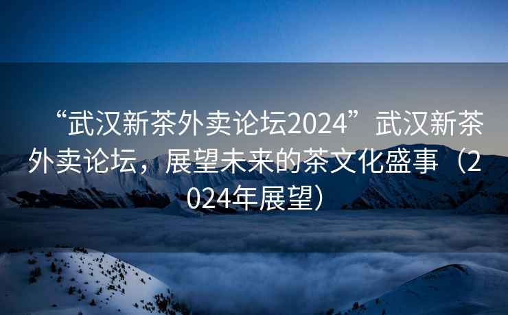 “武漢新茶外賣論壇2024”武漢新茶外賣論壇，展望未來的茶文化盛事（2024年展望）