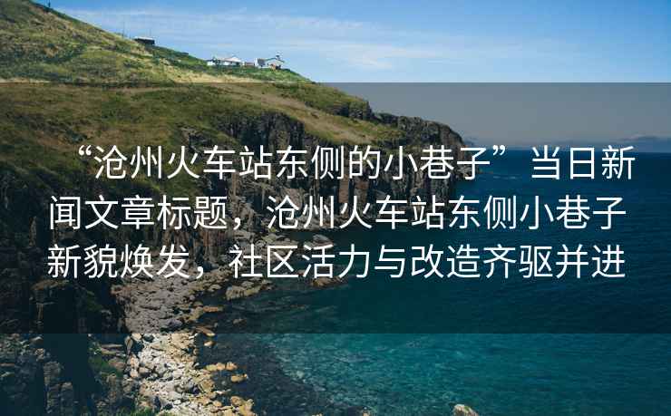 “滄州火車站東側的小巷子”當日新聞文章標題，滄州火車站東側小巷子新貌煥發，社區活力與改造齊驅并進