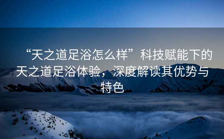 “天之道足浴怎么樣”科技賦能下的天之道足浴體驗，深度解讀其優勢與特色