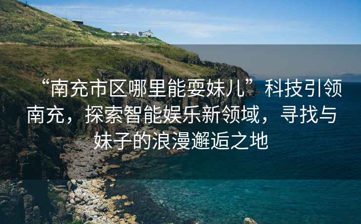 “南充市區(qū)哪里能耍妹兒”科技引領(lǐng)南充，探索智能娛樂新領(lǐng)域，尋找與妹子的浪漫邂逅之地