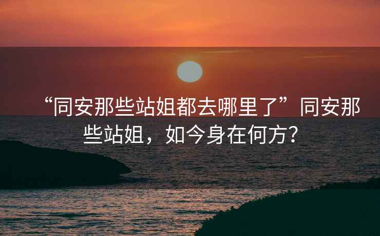 “同安那些站姐都去哪里了”同安那些站姐，如今身在何方？