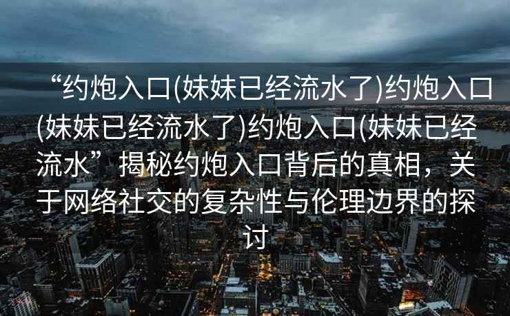 “約炮入口(妹妹已經流水了)約炮入口(妹妹已經流水了)約炮入口(妹妹已經流水”揭秘約炮入口背后的真相，關于網絡社交的復雜性與倫理邊界的探討