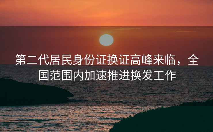 第二代居民身份證換證高峰來臨，全國范圍內(nèi)加速推進(jìn)換發(fā)工作