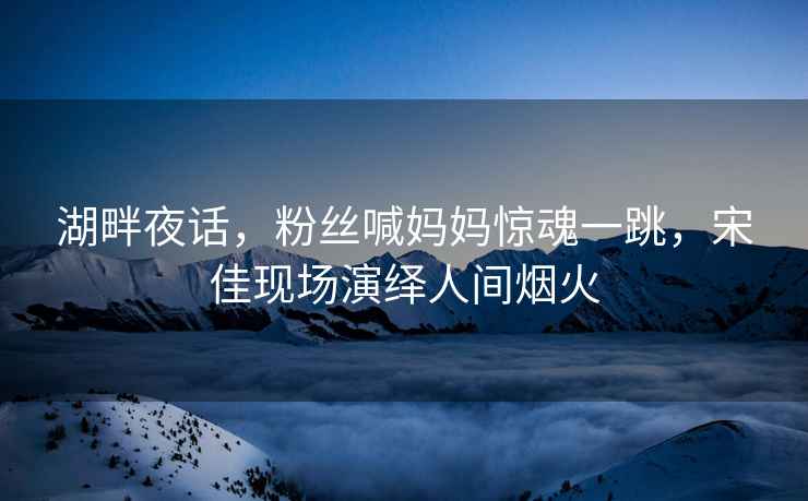 湖畔夜話，粉絲喊媽媽驚魂一跳，宋佳現場演繹人間煙火