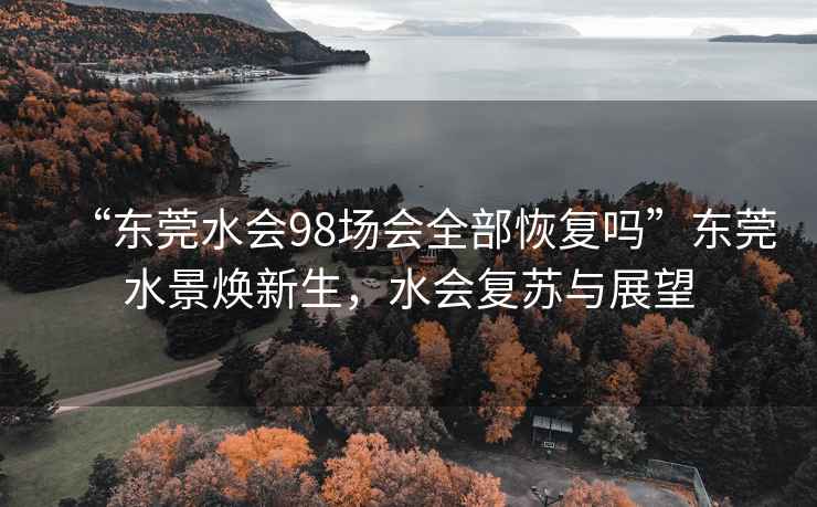 “東莞水會98場會全部恢復嗎”東莞水景煥新生，水會復蘇與展望