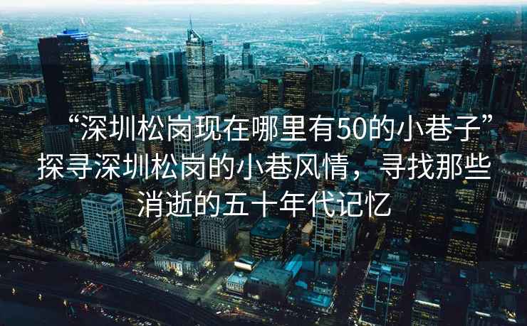 “深圳松崗現(xiàn)在哪里有50的小巷子”探尋深圳松崗的小巷風情，尋找那些消逝的五十年代記憶