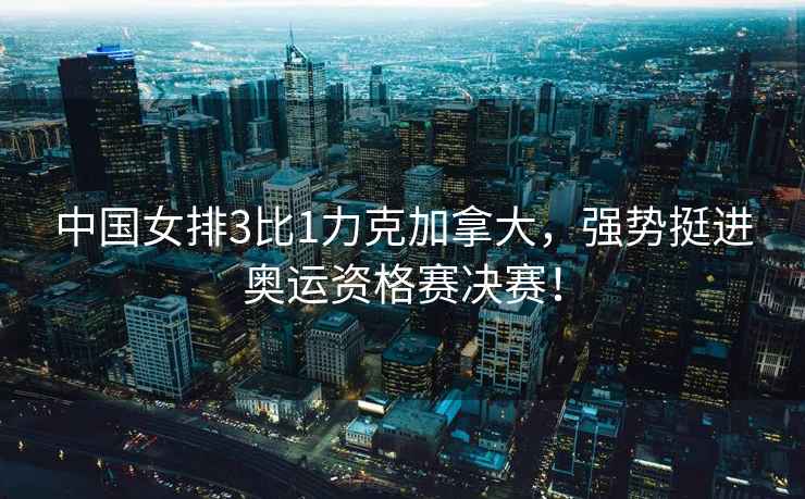 中國女排3比1力克加拿大，強勢挺進奧運資格賽決賽！