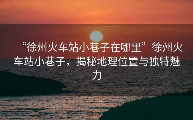 “徐州火車站小巷子在哪里”徐州火車站小巷子，揭秘地理位置與獨特魅力