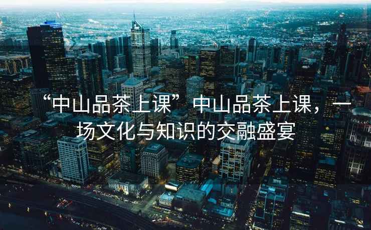 “中山品茶上課”中山品茶上課，一場文化與知識的交融盛宴