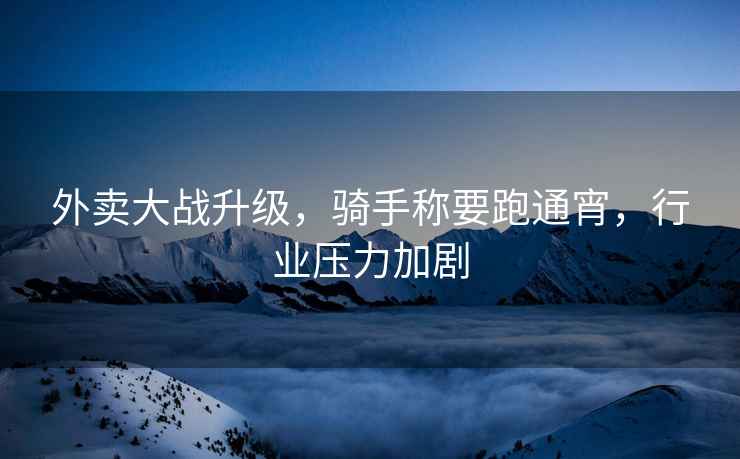 外賣大戰升級，騎手稱要跑通宵，行業壓力加劇