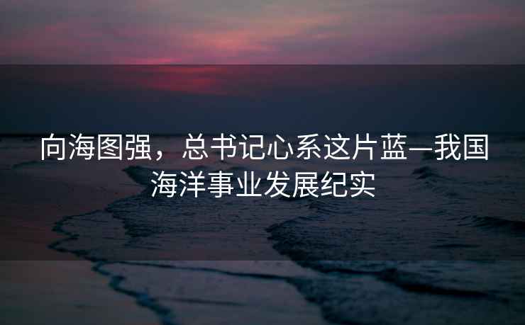 向海圖強，總書記心系這片藍—我國海洋事業發展紀實