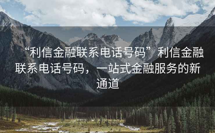 “利信金融聯系電話號碼”利信金融聯系電話號碼，一站式金融服務的新通道