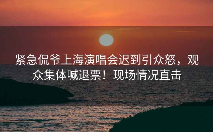 緊急侃爺上海演唱會遲到引眾怒，觀眾集體喊退票！現(xiàn)場情況直擊