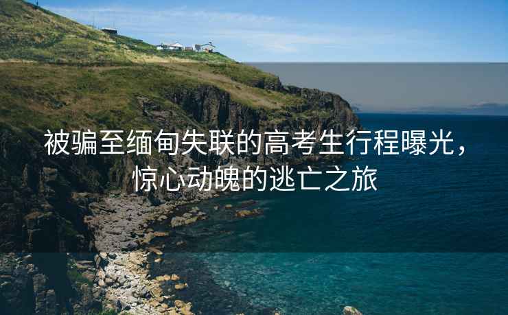 被騙至緬甸失聯的高考生行程曝光，驚心動魄的逃亡之旅