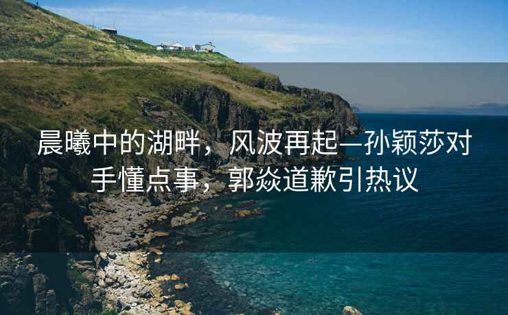 晨曦中的湖畔，風波再起—孫穎莎對手懂點事，郭焱道歉引熱議