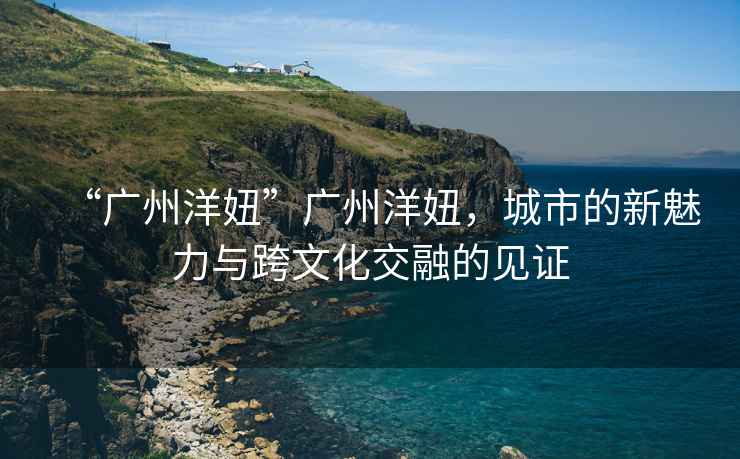“廣州洋妞”廣州洋妞，城市的新魅力與跨文化交融的見證