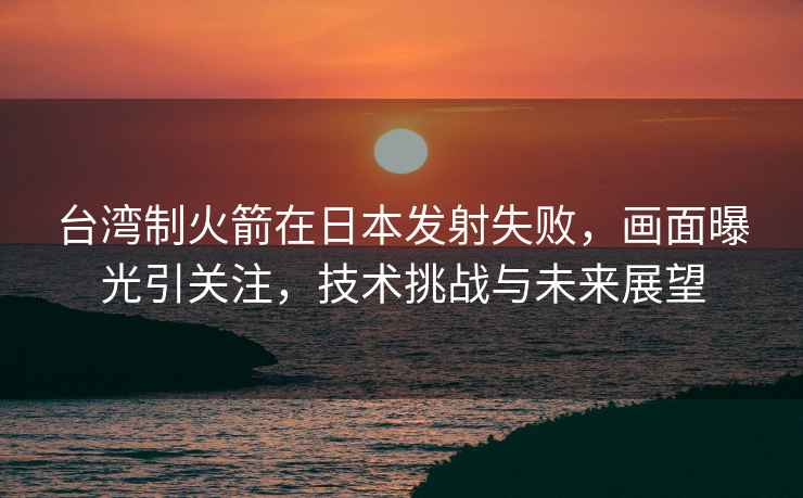 臺灣制火箭在日本發射失敗，畫面曝光引關注，技術挑戰與未來展望