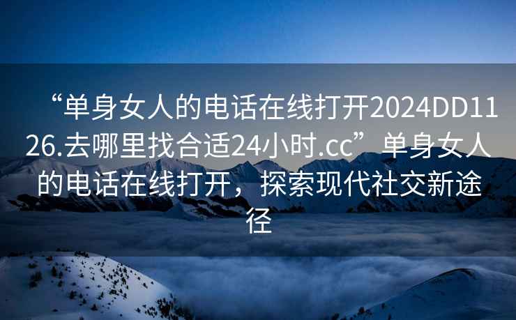 “單身女人的電話在線打開2024DD1126.去哪里找合適24小時.cc”單身女人的電話在線打開，探索現代社交新途徑
