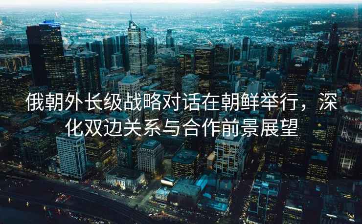 俄朝外長級戰略對話在朝鮮舉行，深化雙邊關系與合作前景展望