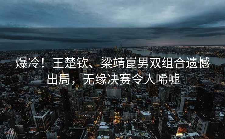爆冷！王楚欽、梁靖崑男雙組合遺憾出局，無緣決賽令人唏噓