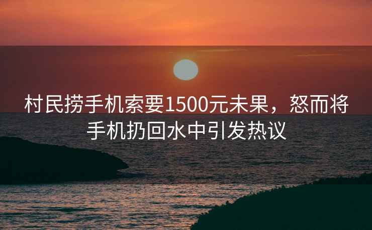 村民撈手機索要1500元未果，怒而將手機扔回水中引發熱議