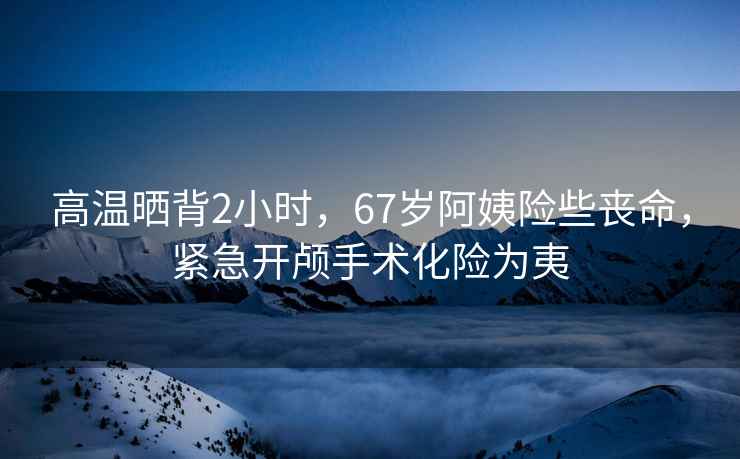 高溫曬背2小時，67歲阿姨險些喪命，緊急開顱手術化險為夷