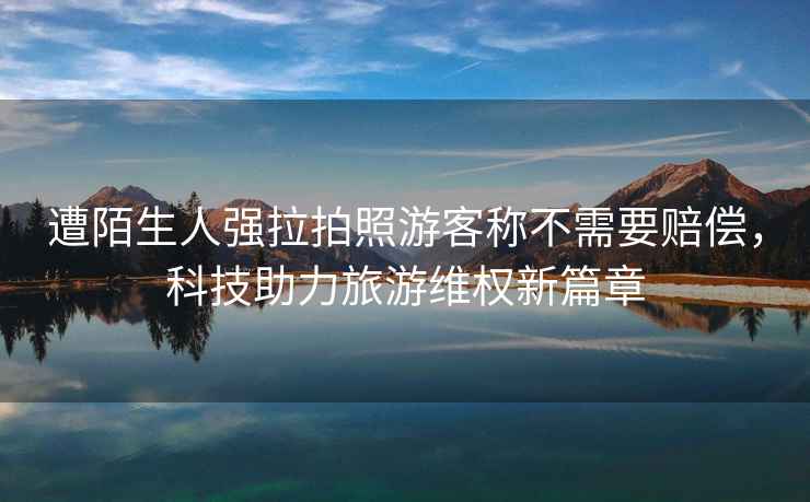 遭陌生人強拉拍照游客稱不需要賠償，科技助力旅游維權新篇章