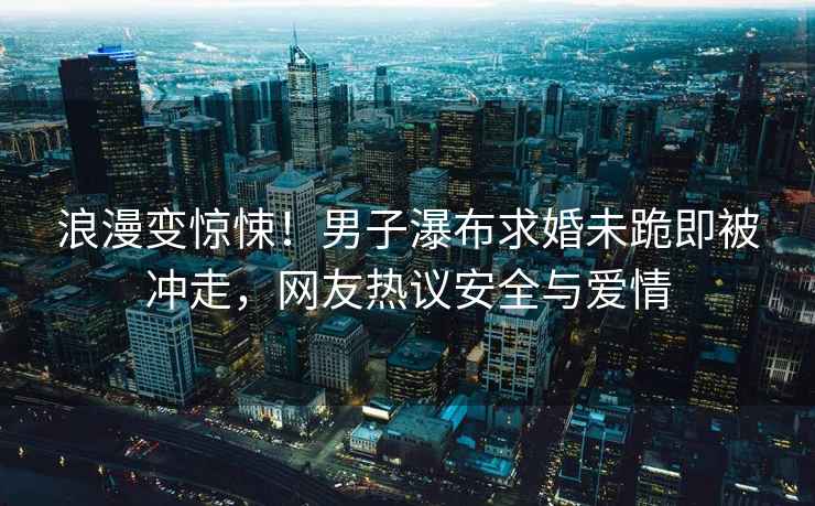 浪漫變驚悚！男子瀑布求婚未跪即被沖走，網(wǎng)友熱議安全與愛情